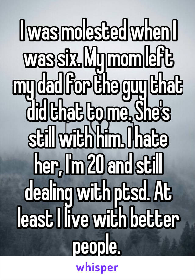 I was molested when I was six. My mom left my dad for the guy that did that to me. She's still with him. I hate her, I'm 20 and still dealing with ptsd. At least I live with better people. 