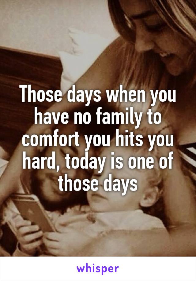 Those days when you have no family to comfort you hits you hard, today is one of those days