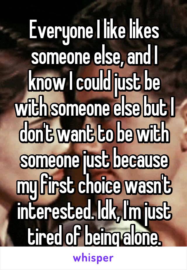 Everyone I like likes someone else, and I know I could just be with someone else but I don't want to be with someone just because my first choice wasn't interested. Idk, I'm just tired of being alone.