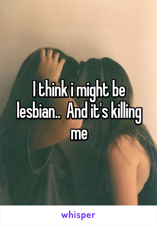 I think i might be lesbian..  And it's killing me