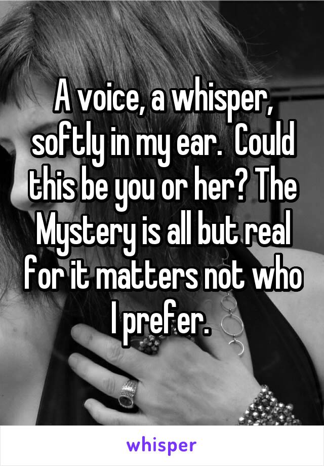 A voice, a whisper, softly in my ear.  Could this be you or her? The Mystery is all but real for it matters not who I prefer. 
