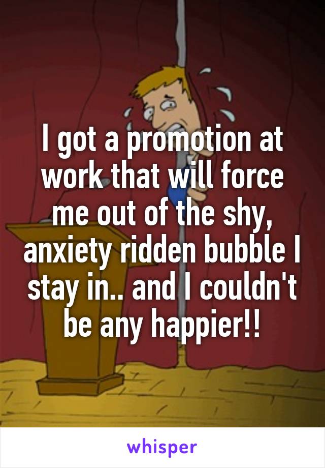 I got a promotion at work that will force me out of the shy, anxiety ridden bubble I stay in.. and I couldn't be any happier!!