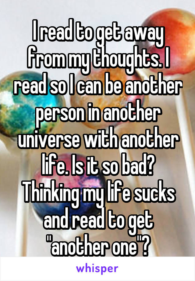 I read to get away from my thoughts. I read so I can be another person in another universe with another life. Is it so bad? Thinking my life sucks and read to get "another one"?