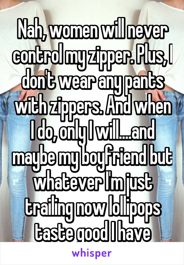 Nah, women will never control my zipper. Plus, I don't wear any pants with zippers. And when I do, only I will....and maybe my boyfriend but whatever I'm just trailing now lollipops taste good I have