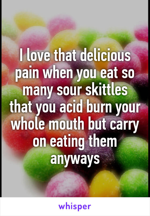 I love that delicious pain when you eat so many sour skittles that you acid burn your whole mouth but carry on eating them anyways