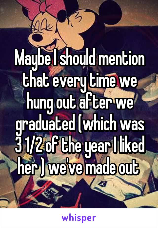 Maybe I should mention that every time we hung out after we graduated (which was 3 1/2 of the year I liked her ) we've made out 