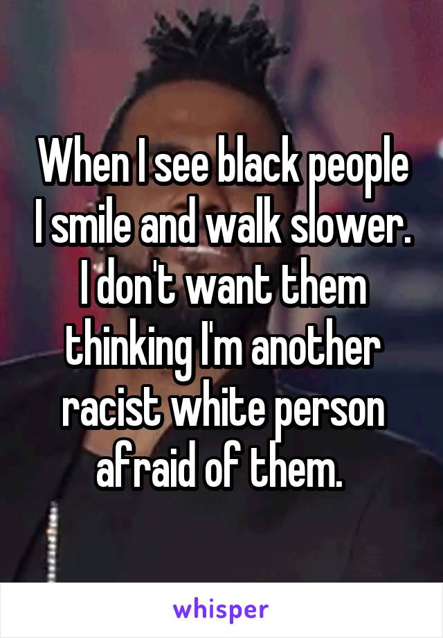 When I see black people I smile and walk slower. I don't want them thinking I'm another racist white person afraid of them. 