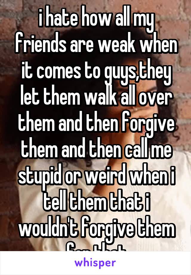 i hate how all my friends are weak when it comes to guys,they let them walk all over them and then forgive them and then call me stupid or weird when i tell them that i wouldn't forgive them for that