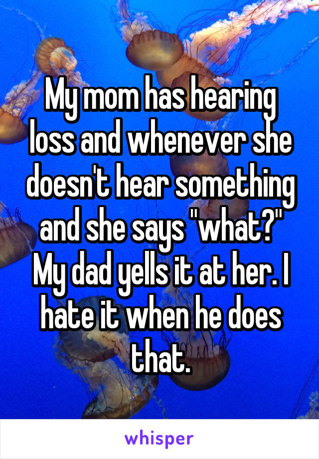 My mom has hearing loss and whenever she doesn't hear something and she says "what?" My dad yells it at her. I hate it when he does that.