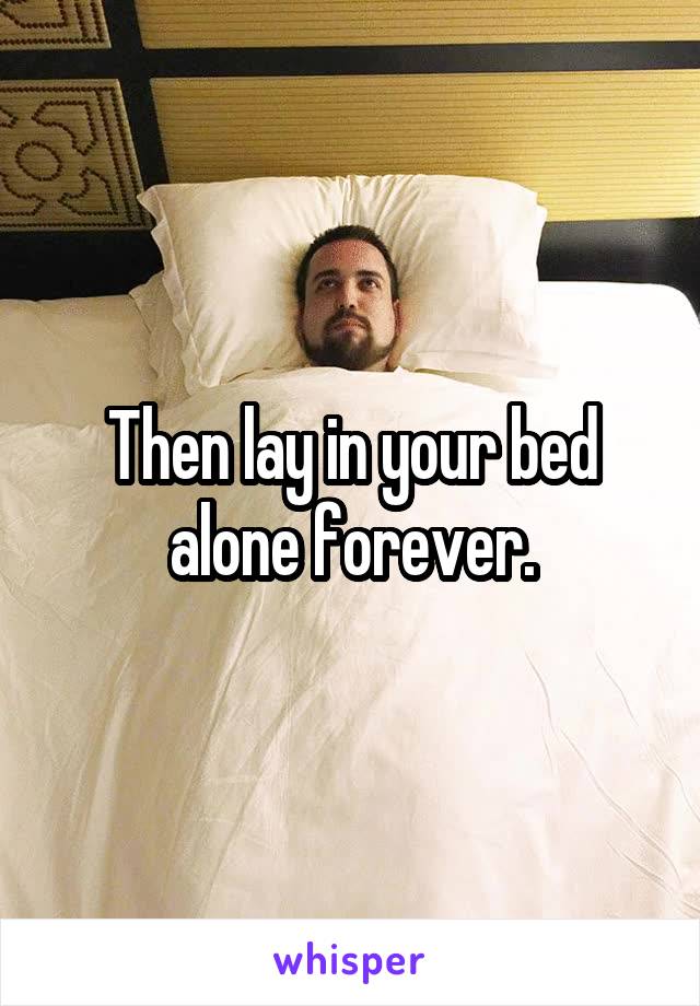 Then lay in your bed alone forever.