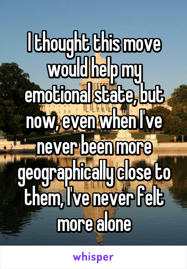 I thought this move would help my emotional state, but now, even when I've never been more geographically close to them, I've never felt more alone