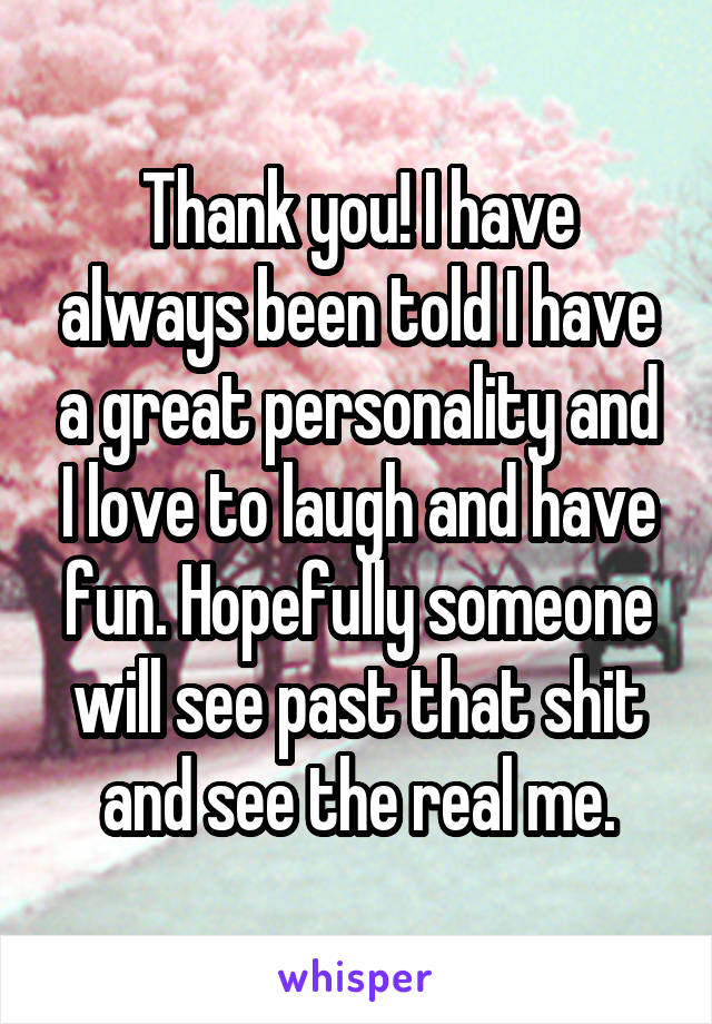 Thank you! I have always been told I have a great personality and I love to laugh and have fun. Hopefully someone will see past that shit and see the real me.