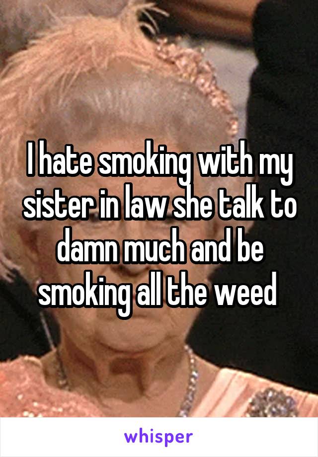 I hate smoking with my sister in law she talk to damn much and be smoking all the weed 