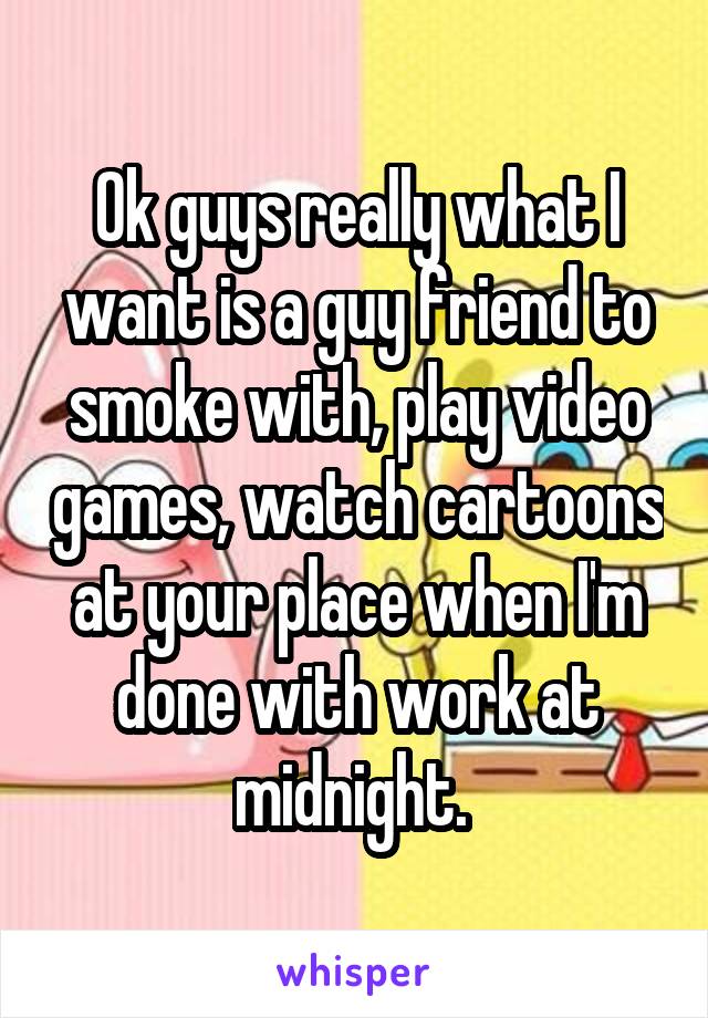 Ok guys really what I want is a guy friend to smoke with, play video games, watch cartoons at your place when I'm done with work at midnight. 