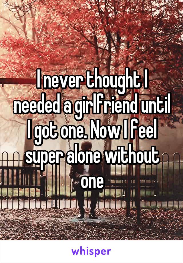 I never thought I needed a girlfriend until I got one. Now I feel super alone without one