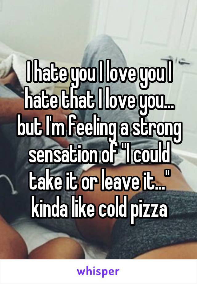 I hate you I love you I hate that I love you... but I'm feeling a strong sensation of "I could take it or leave it..." kinda like cold pizza