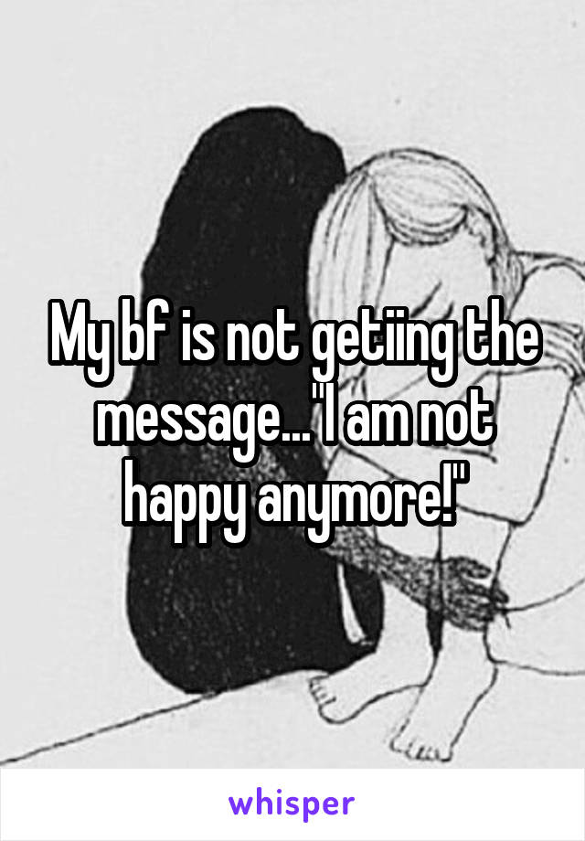 My bf is not getiing the message..."I am not happy anymore!"