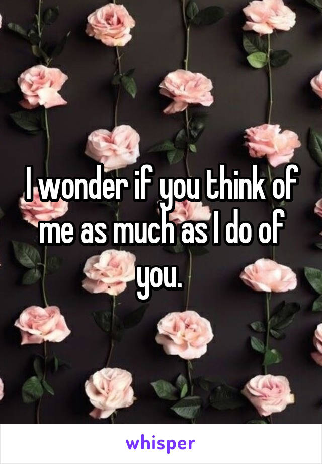 I wonder if you think of me as much as I do of you. 