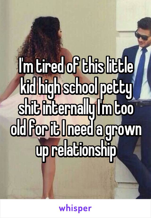 I'm tired of this little kid high school petty shit internally I'm too old for it I need a grown up relationship