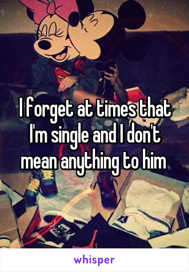 I forget at times that I'm single and I don't mean anything to him 