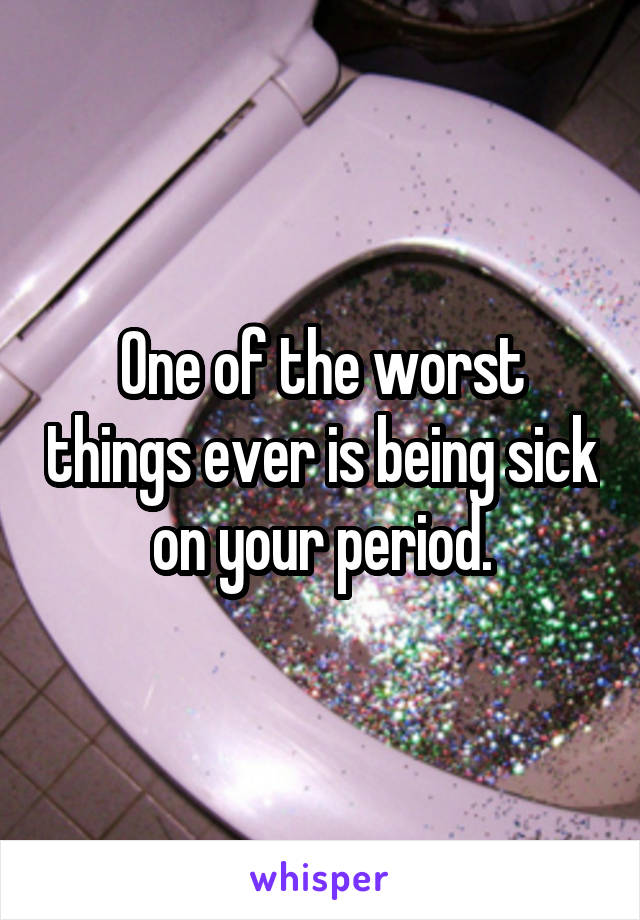 One of the worst things ever is being sick on your period.