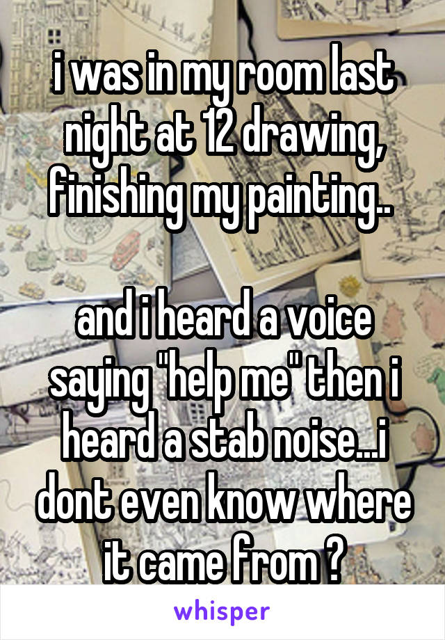 i was in my room last night at 12 drawing, finishing my painting.. 

and i heard a voice saying "help me" then i heard a stab noise...i dont even know where it came from 😳