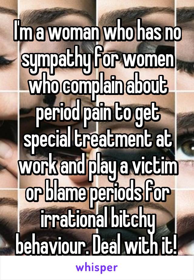 I'm a woman who has no sympathy for women who complain about period pain to get special treatment at work and play a victim or blame periods for irrational bitchy behaviour. Deal with it! 