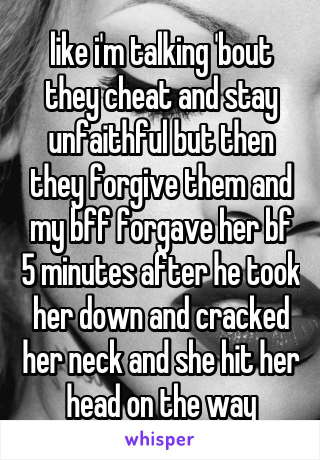 like i'm talking 'bout they cheat and stay unfaithful but then they forgive them and my bff forgave her bf 5 minutes after he took her down and cracked her neck and she hit her head on the way