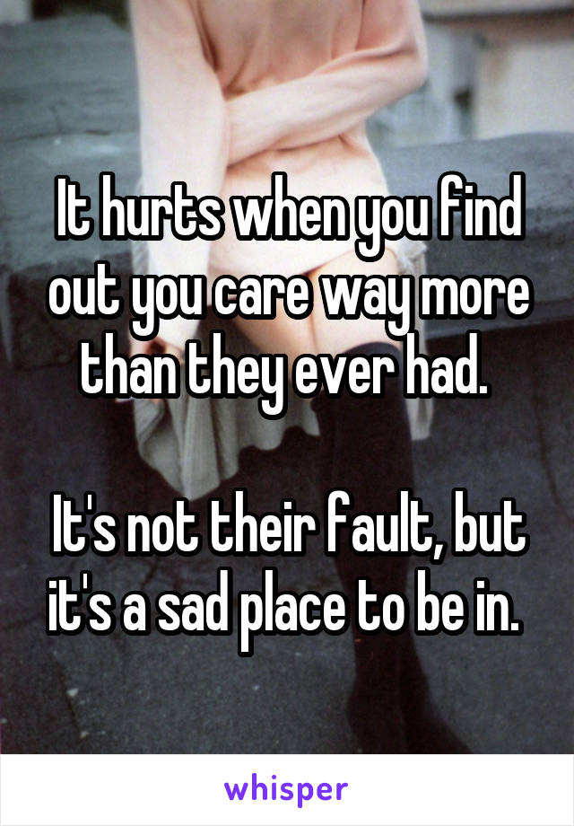 It hurts when you find out you care way more than they ever had. 

It's not their fault, but it's a sad place to be in. 