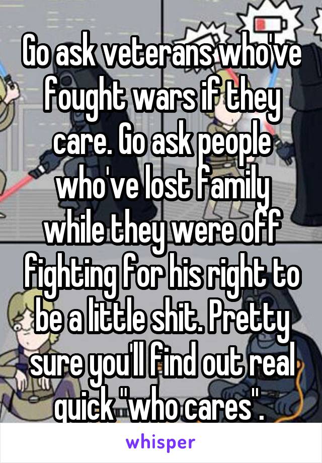 Go ask veterans who've fought wars if they care. Go ask people who've lost family while they were off fighting for his right to be a little shit. Pretty sure you'll find out real quick "who cares". 