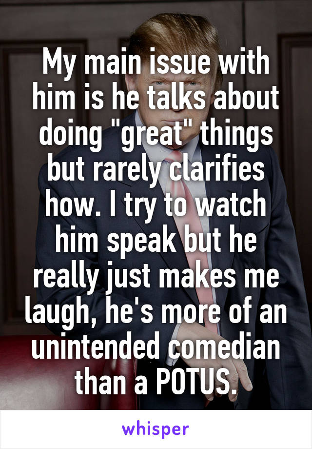 My main issue with him is he talks about doing "great" things but rarely clarifies how. I try to watch him speak but he really just makes me laugh, he's more of an unintended comedian than a POTUS.