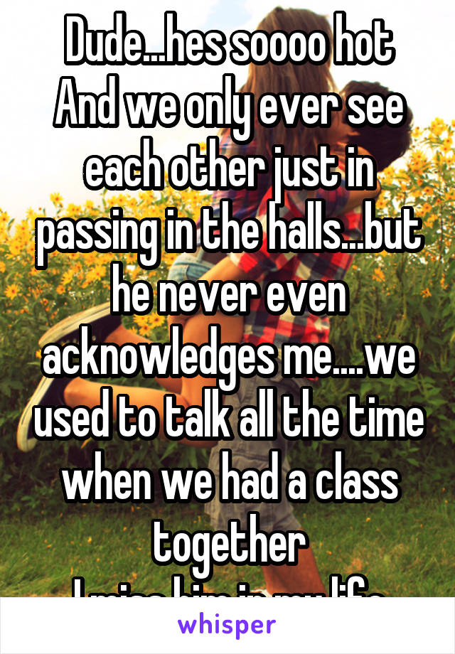 Dude...hes soooo hot
And we only ever see each other just in passing in the halls...but he never even acknowledges me....we used to talk all the time when we had a class together
I miss him in my life