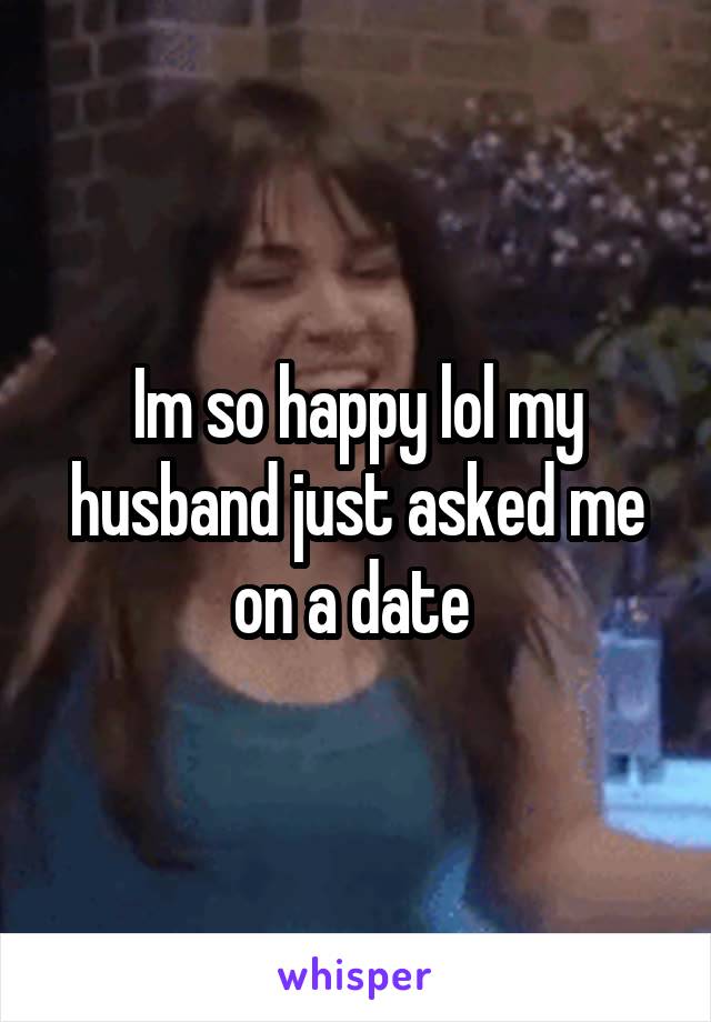 Im so happy lol my husband just asked me on a date 