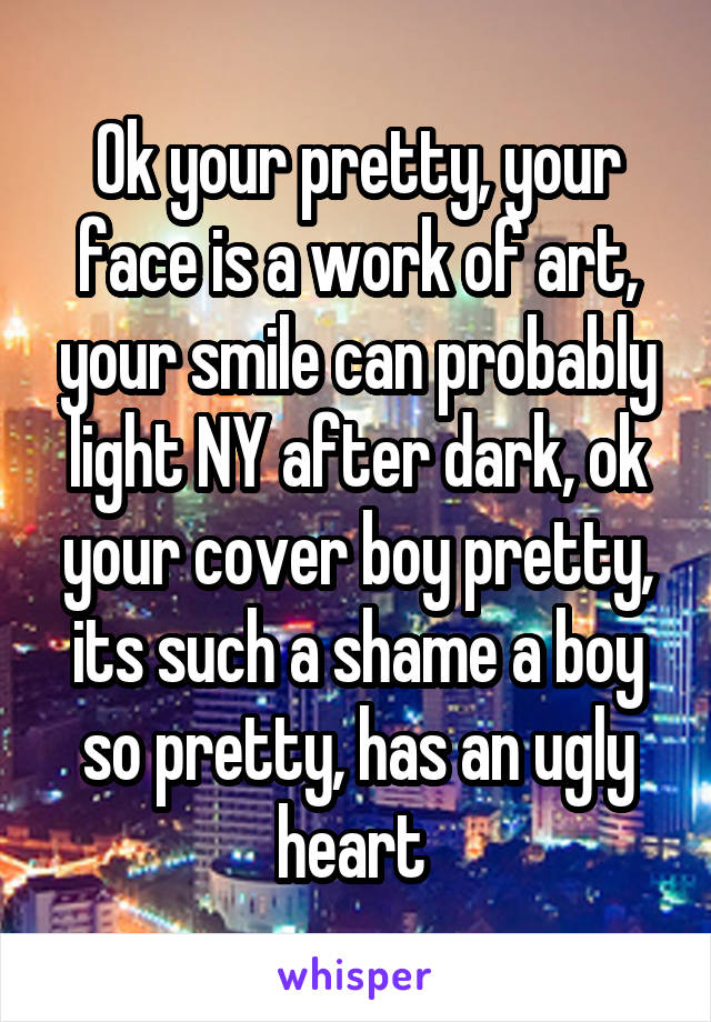 Ok your pretty, your face is a work of art, your smile can probably light NY after dark, ok your cover boy pretty, its such a shame a boy so pretty, has an ugly heart 