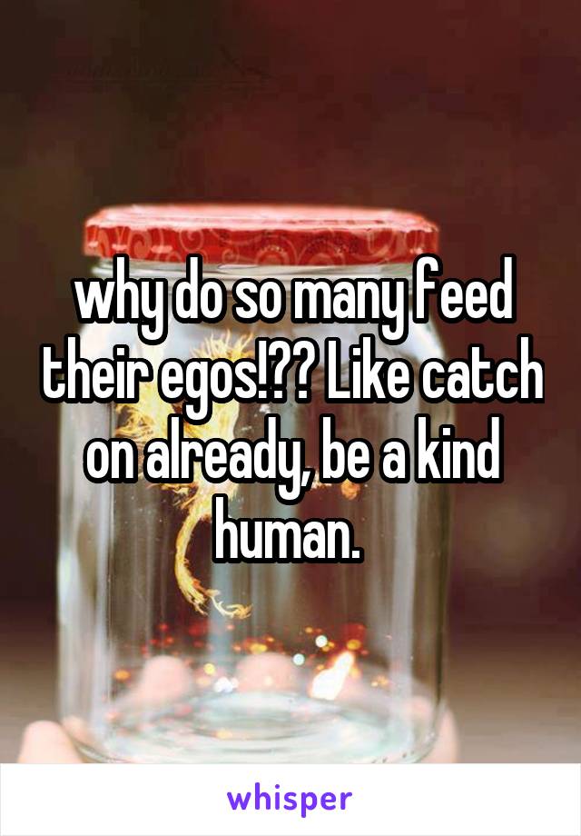 why do so many feed their egos!?? Like catch on already, be a kind human. 