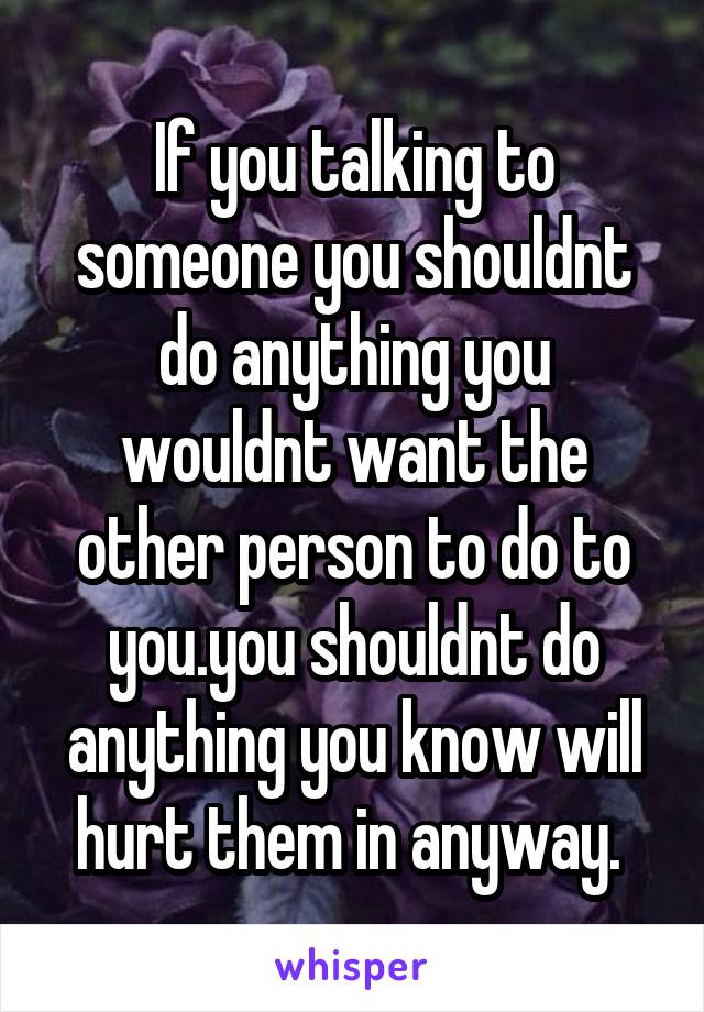 If you talking to someone you shouldnt do anything you wouldnt want the other person to do to you.you shouldnt do anything you know will hurt them in anyway. 