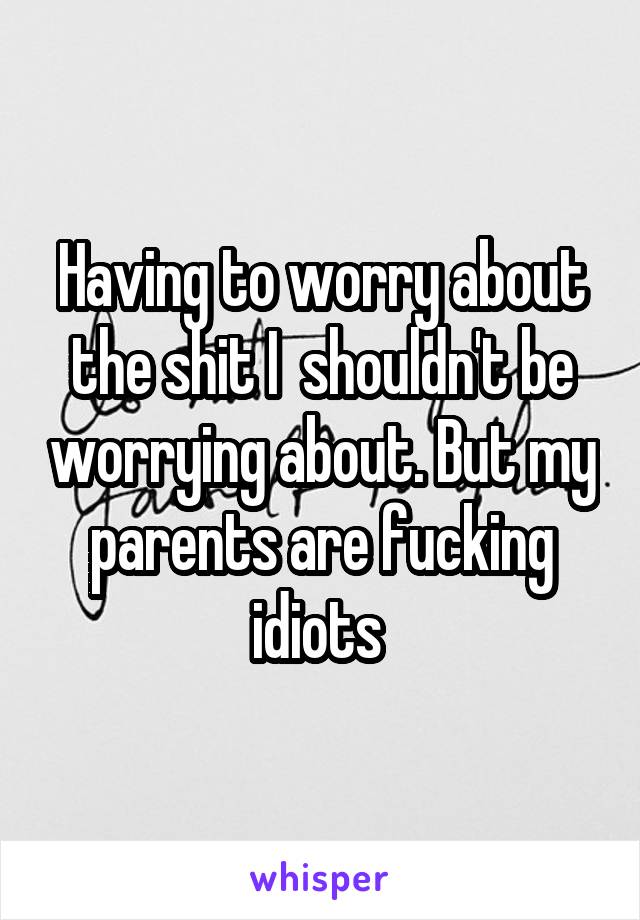 Having to worry about the shit I  shouldn't be worrying about. But my parents are fucking idiots 