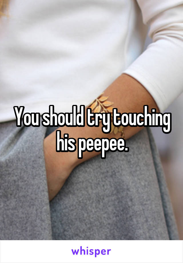 You should try touching his peepee.