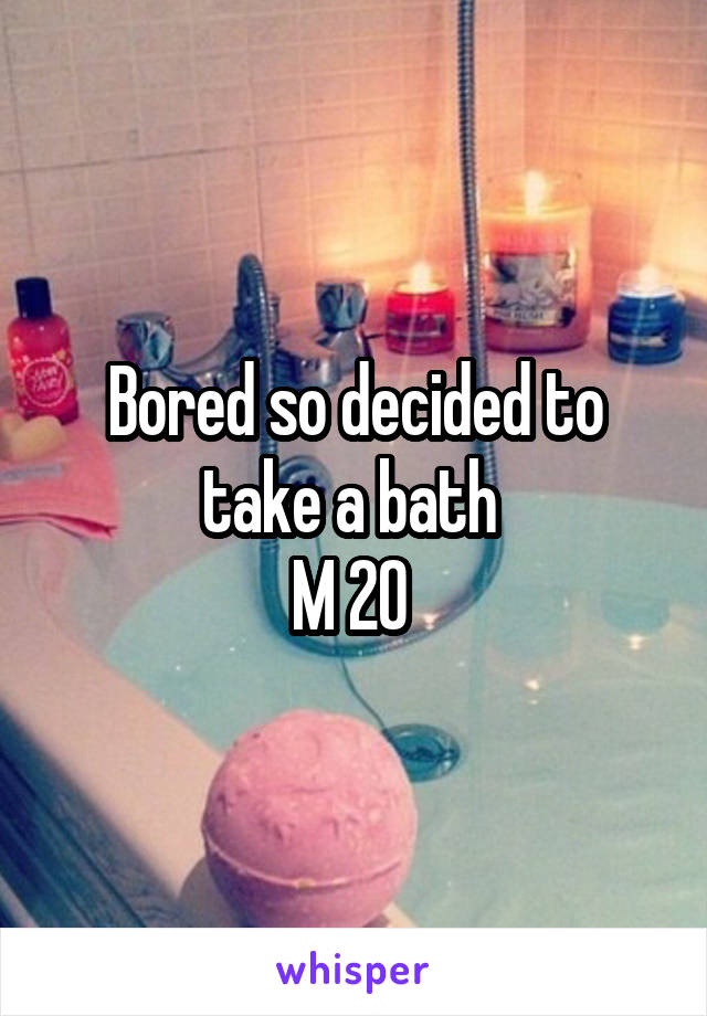 Bored so decided to take a bath 
M 20 