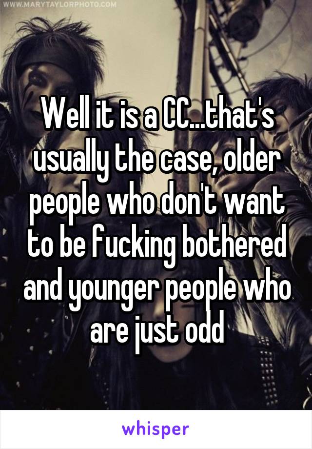 Well it is a CC...that's usually the case, older people who don't want to be fucking bothered and younger people who are just odd