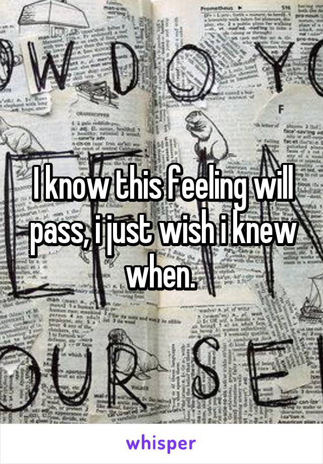 I know this feeling will pass, i just wish i knew when. 