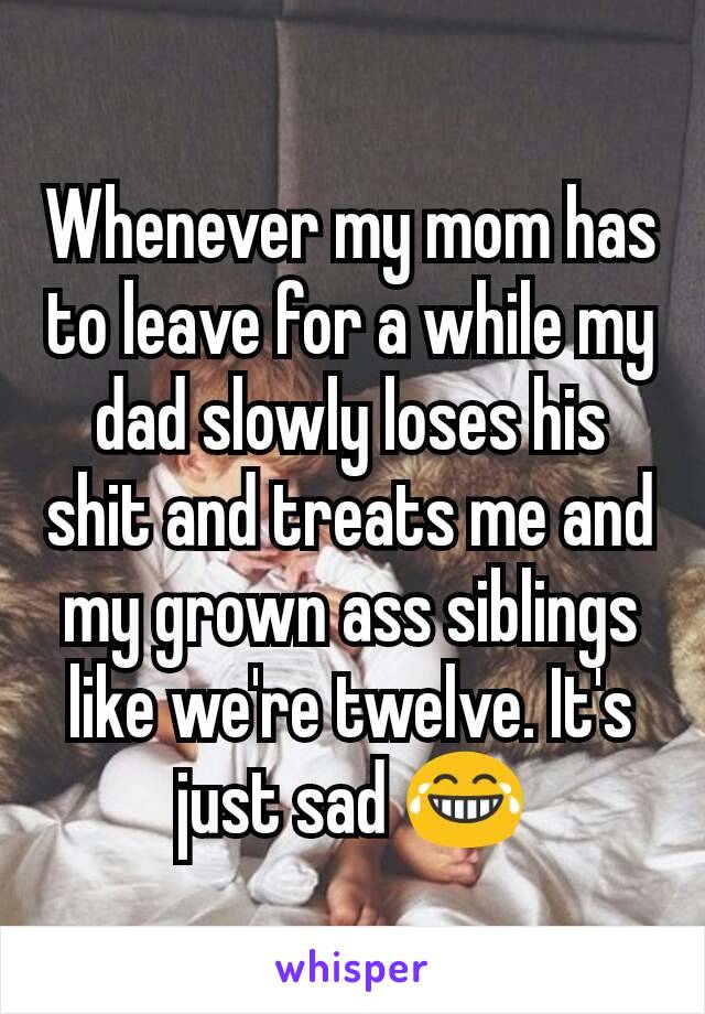 Whenever my mom has to leave for a while my dad slowly loses his shit and treats me and my grown ass siblings like we're twelve. It's just sad 😂