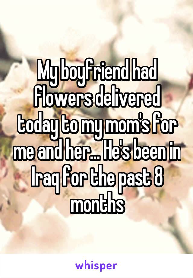 My boyfriend had flowers delivered today to my mom's for me and her... He's been in Iraq for the past 8 months