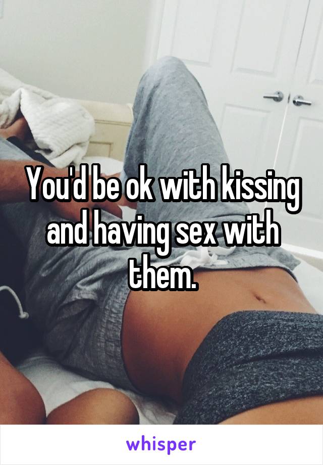 You'd be ok with kissing and having sex with them.