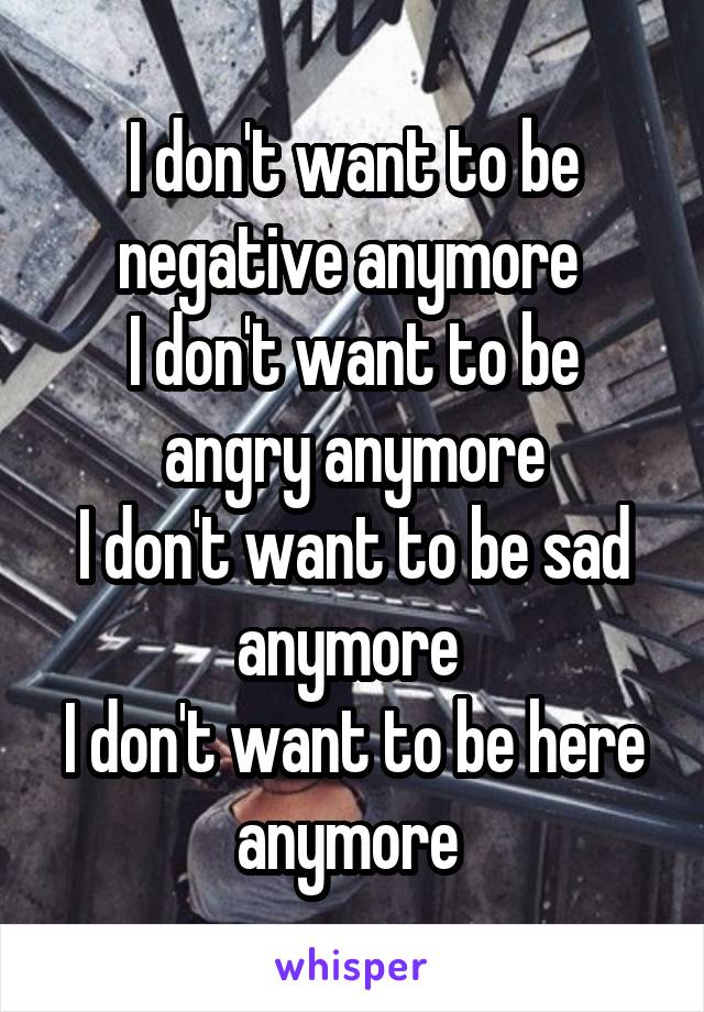 I don't want to be negative anymore 
I don't want to be angry anymore
I don't want to be sad anymore 
I don't want to be here anymore 