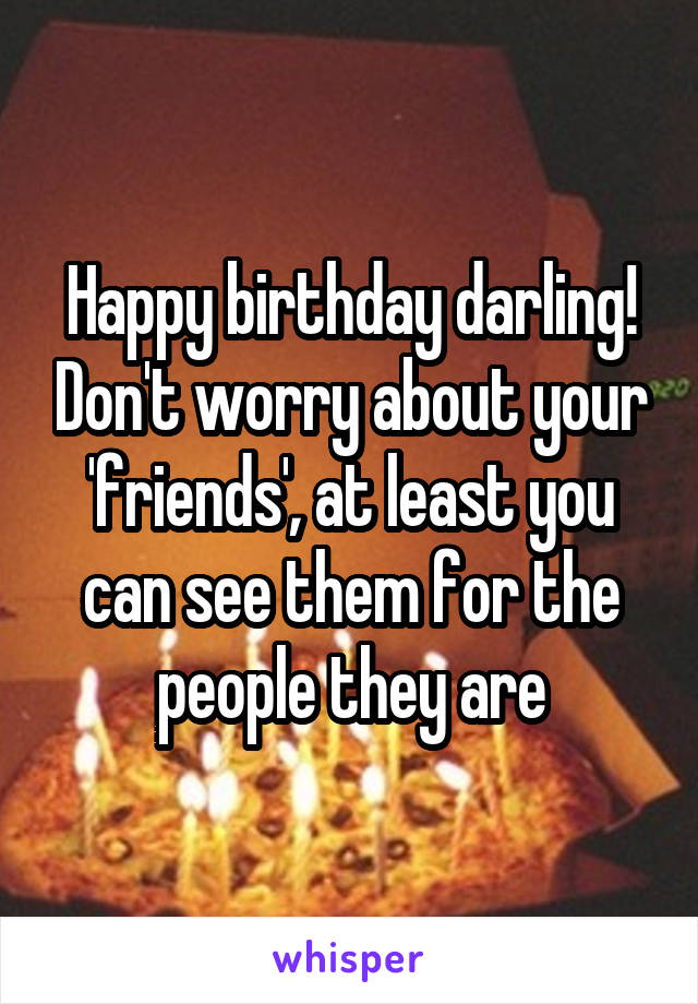 Happy birthday darling! Don't worry about your 'friends', at least you can see them for the people they are