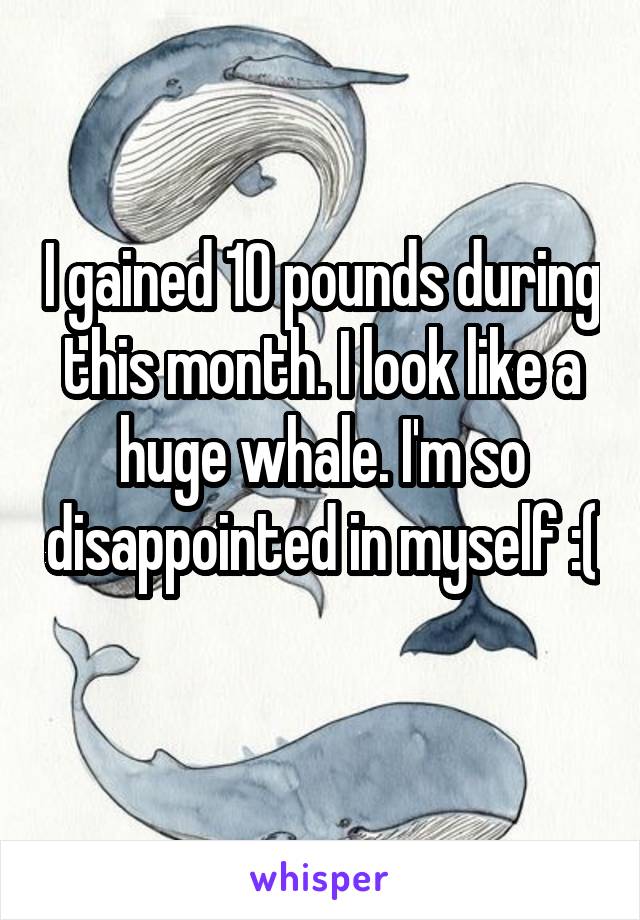 I gained 10 pounds during this month. I look like a huge whale. I'm so disappointed in myself :( 