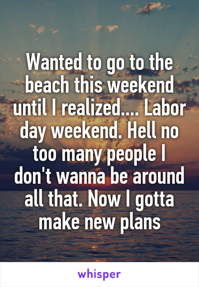 Wanted to go to the beach this weekend until I realized.... Labor day weekend. Hell no too many people I don't wanna be around all that. Now I gotta make new plans