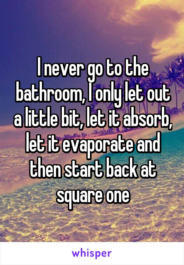 I never go to the bathroom, I only let out a little bit, let it absorb, let it evaporate and then start back at square one