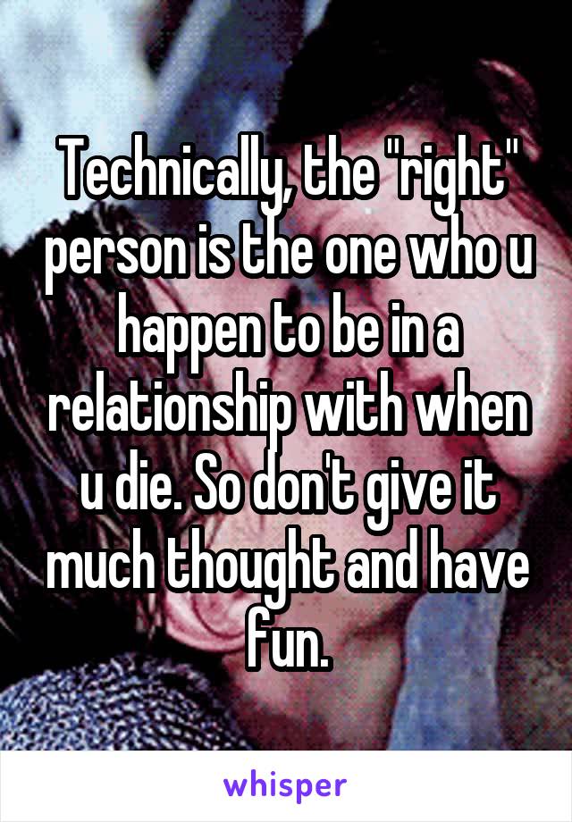 Technically, the "right" person is the one who u happen to be in a relationship with when u die. So don't give it much thought and have fun.